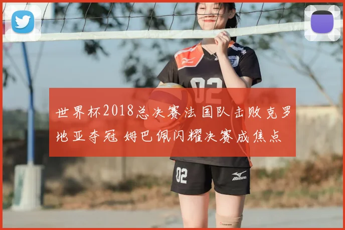 世界杯2018总决赛法国队击败克罗地亚夺冠 姆巴佩闪耀决赛成焦点