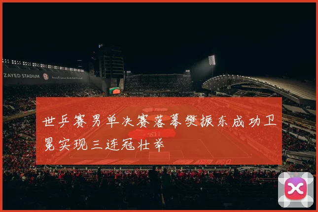 世乒赛男单决赛落幕樊振东成功卫冕实现三连冠壮举