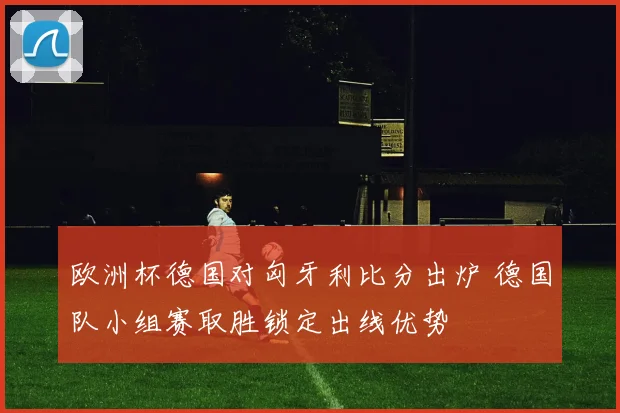 欧洲杯德国对匈牙利比分出炉 德国队小组赛取胜锁定出线优势