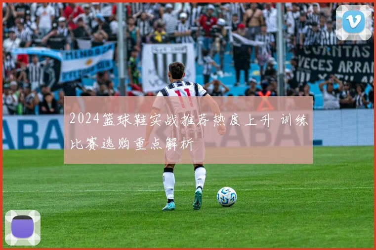 2024篮球鞋实战推荐热度上升 训练比赛选购重点解析