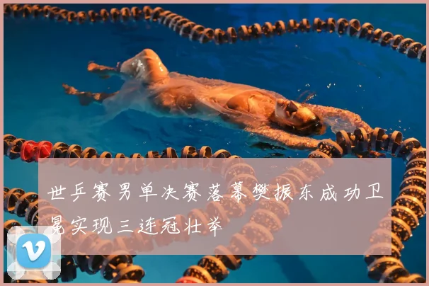 世乒赛男单决赛落幕樊振东成功卫冕实现三连冠壮举