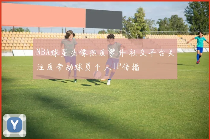 NBA球星头像热度攀升 社交平台关注度带动球员个人IP传播