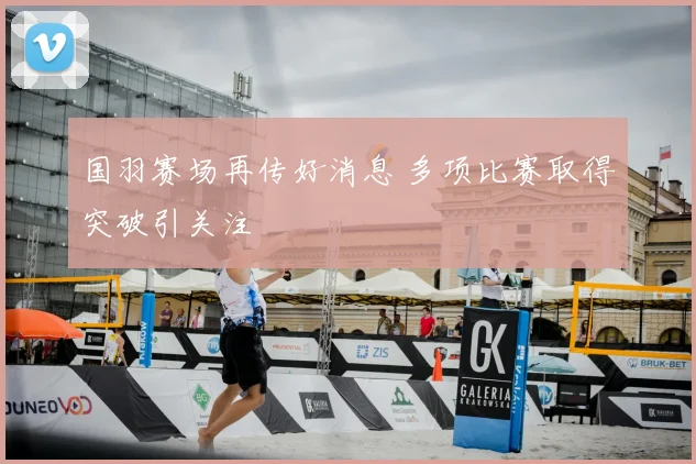 国羽赛场再传好消息 多项比赛取得突破引关注