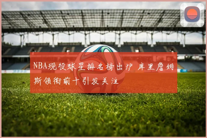 NBA现役球星排名榜出炉 库里詹姆斯领衔前十引发关注