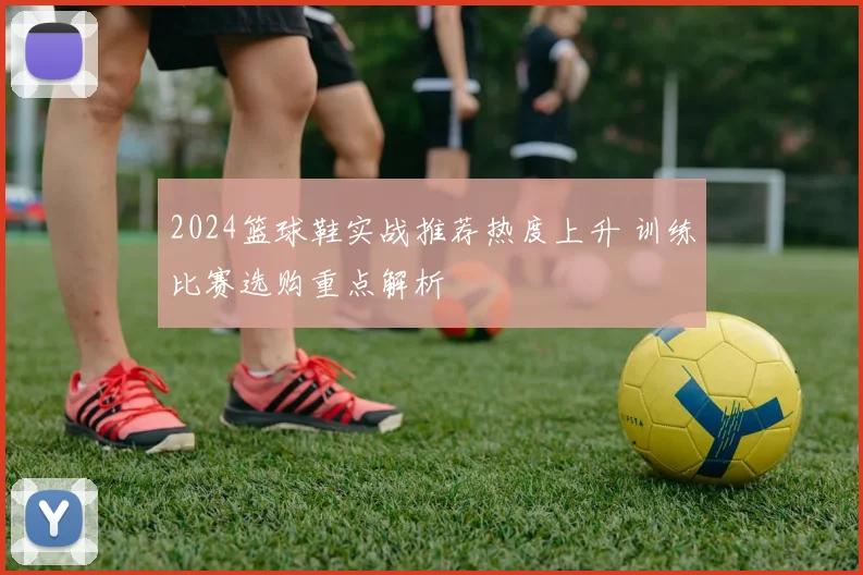 2024篮球鞋实战推荐热度上升 训练比赛选购重点解析