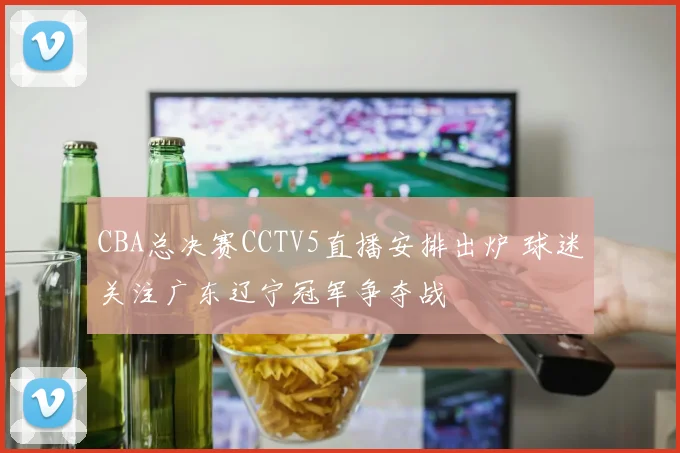 CBA总决赛CCTV5直播安排出炉 球迷关注广东辽宁冠军争夺战