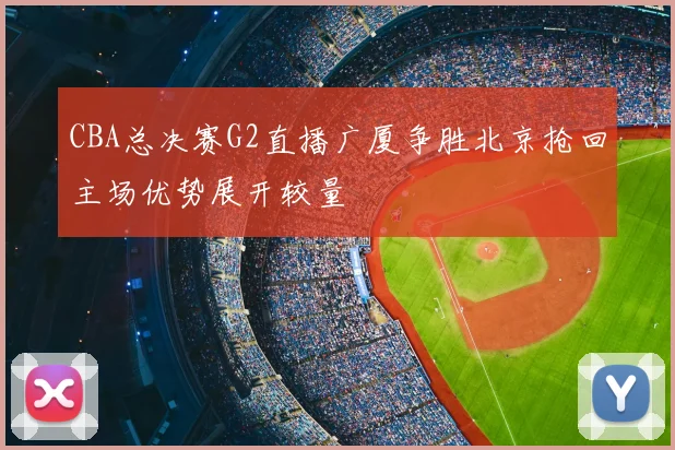 CBA总决赛G2直播广厦争胜北京抢回主场优势展开较量