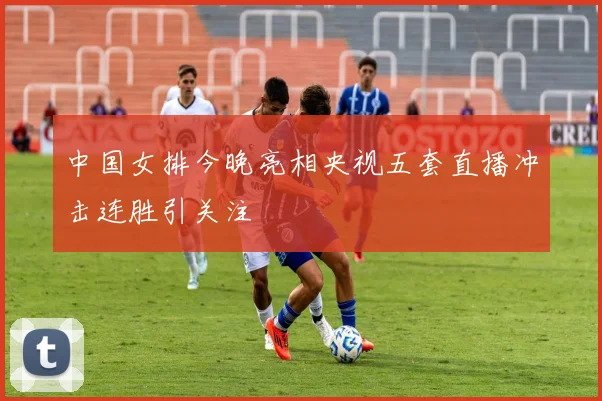 中国女排今晚亮相央视五套直播冲击连胜引关注