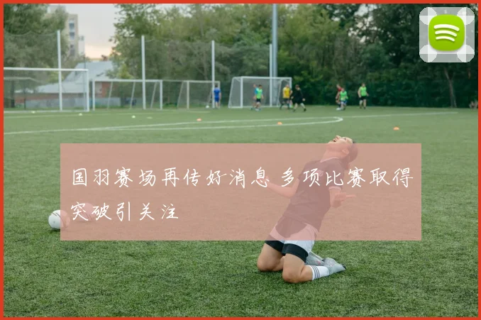 国羽赛场再传好消息 多项比赛取得突破引关注
