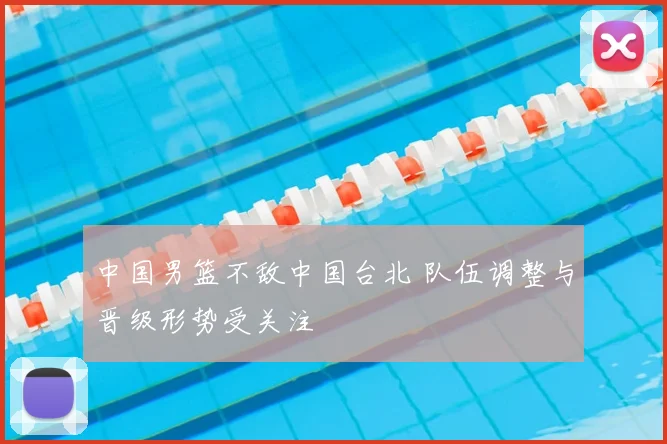 中国男篮不敌中国台北 队伍调整与晋级形势受关注