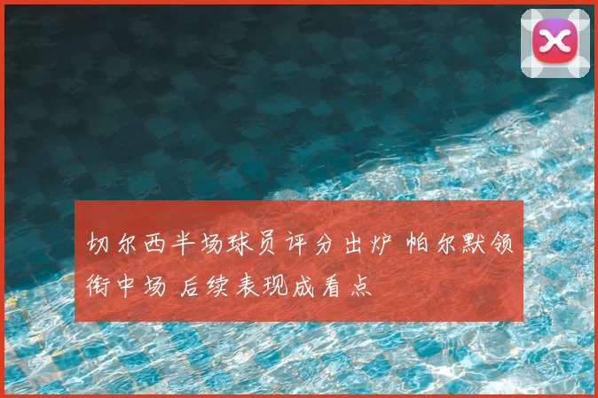切尔西半场球员评分出炉 帕尔默领衔中场 后续表现成看点