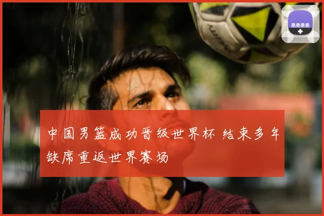 中国男篮成功晋级世界杯 结束多年缺席重返世界赛场