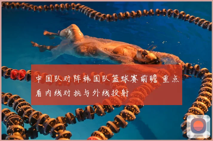 中国队对阵韩国队篮球赛前瞻 重点看内线对抗与外线投射