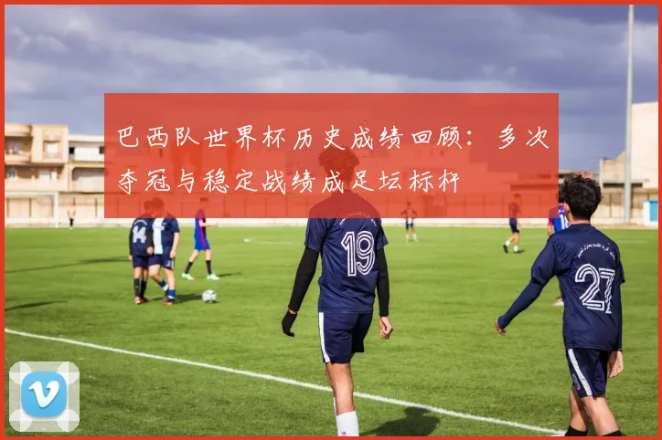 巴西队世界杯历史成绩回顾:多次夺冠与稳定战绩成足坛标杆