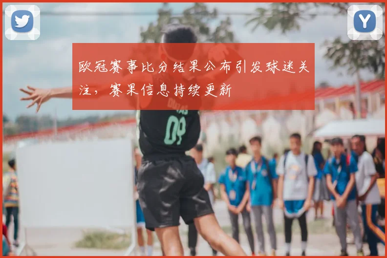 欧冠赛事比分结果公布引发球迷关注，赛果信息持续更新