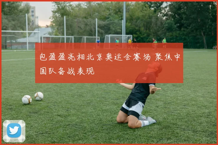 包盈盈亮相北京奥运会赛场 聚焦中国队备战表现