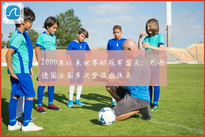 2000年以来世界杯冠军盘点：巴西德国法国多次登顶成焦点